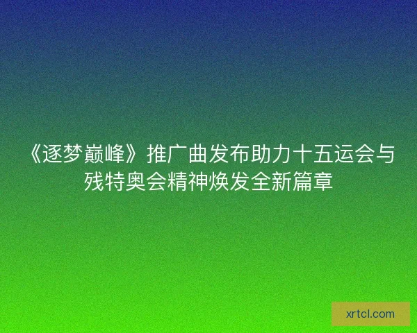 《逐梦巅峰》推广曲发布助力十五运会与残特奥会精神焕发全新篇章