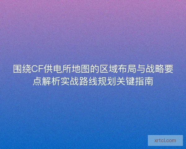 围绕CF供电所地图的区域布局与战略要点解析实战路线规划关键指南