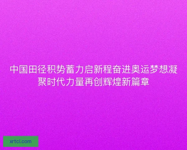 中国田径积势蓄力启新程奋进奥运梦想凝聚时代力量再创辉煌新篇章
