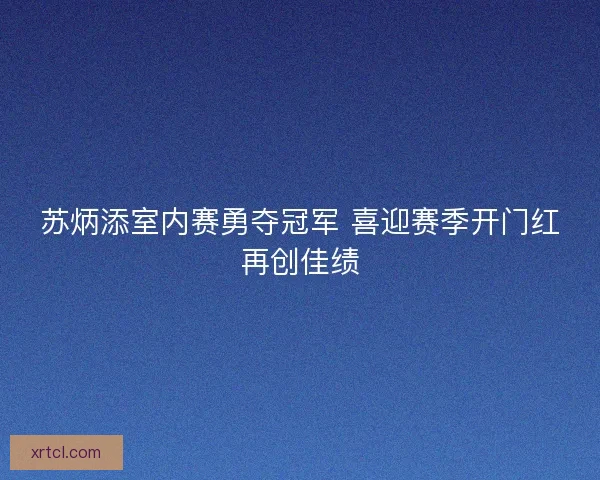 苏炳添室内赛勇夺冠军 喜迎赛季开门红再创佳绩