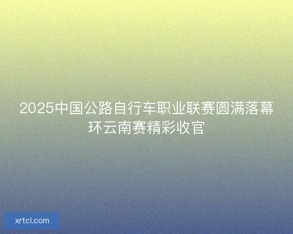 2025中国公路自行车职业联赛圆满落幕环云南赛精彩收官