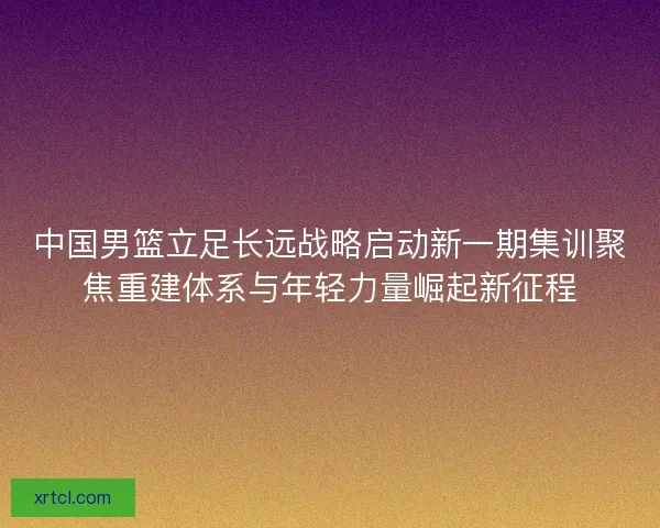 中国男篮立足长远战略启动新一期集训聚焦重建体系与年轻力量崛起新征程