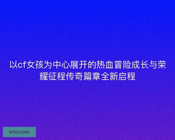 以cf女孩为中心展开的热血冒险成长与荣耀征程传奇篇章全新启程