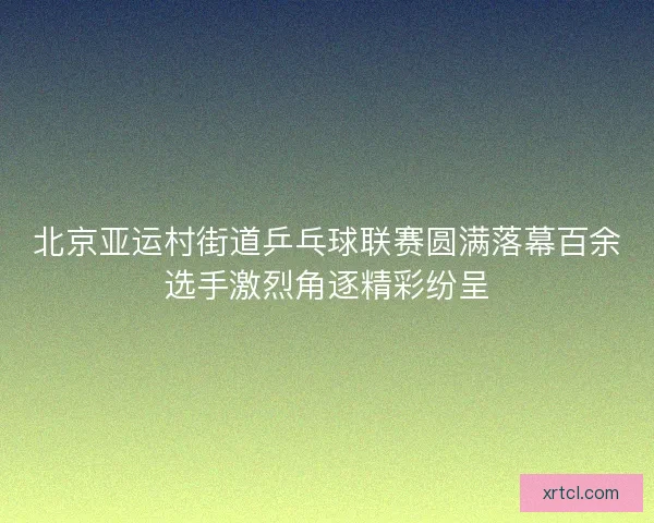 北京亚运村街道乒乓球联赛圆满落幕百余选手激烈角逐精彩纷呈