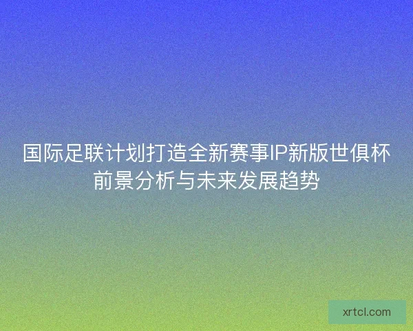 国际足联计划打造全新赛事IP新版世俱杯前景分析与未来发展趋势