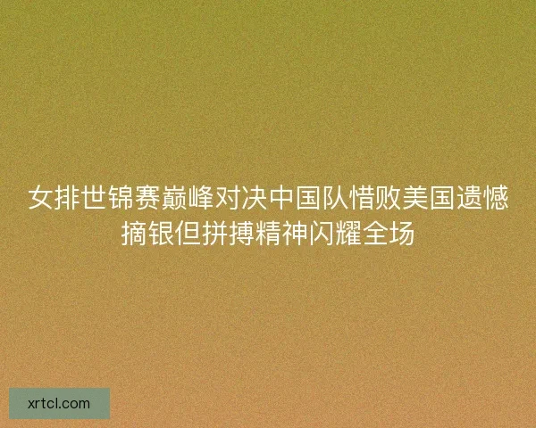 女排世锦赛巅峰对决中国队惜败美国遗憾摘银但拼搏精神闪耀全场