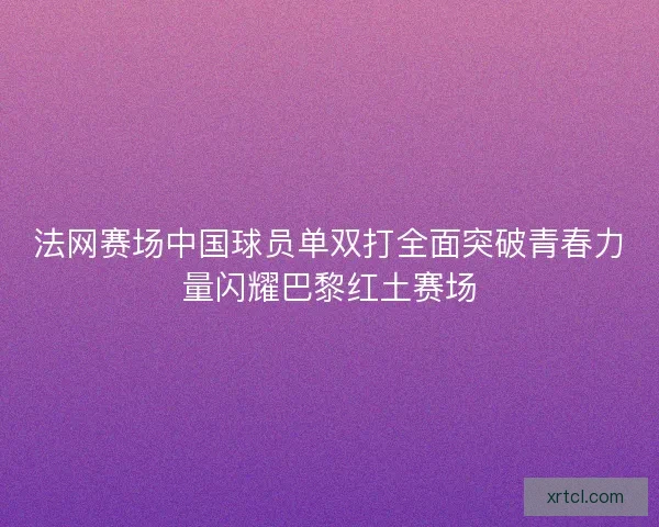 法网赛场中国球员单双打全面突破青春力量闪耀巴黎红土赛场