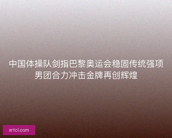中国体操队剑指巴黎奥运会稳固传统强项男团合力冲击金牌再创辉煌