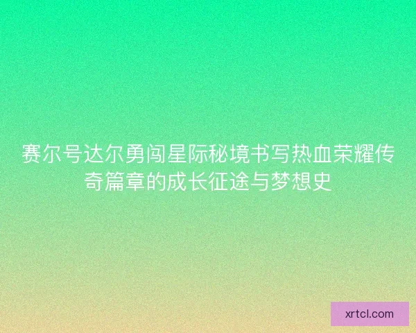 赛尔号达尔勇闯星际秘境书写热血荣耀传奇篇章的成长征途与梦想史